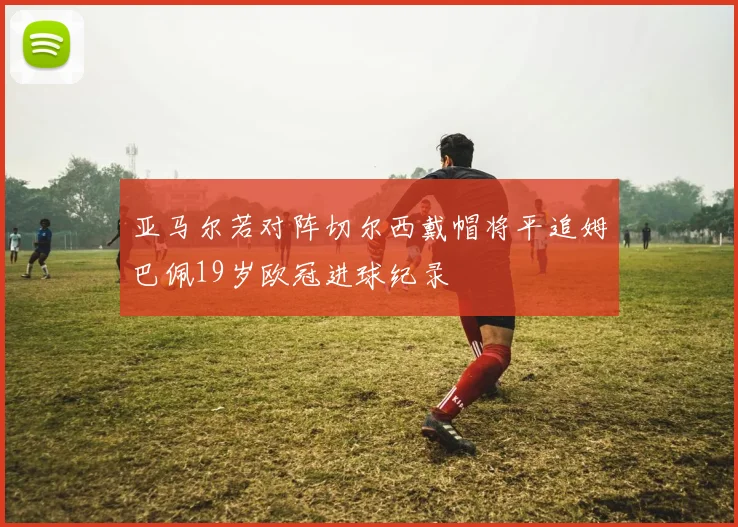 亚马尔若对阵切尔西戴帽将平追姆巴佩19岁欧冠进球纪录