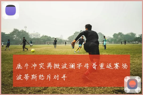 鹿牛冲突再掀波澜字母哥重返赛场波蒂斯怒斥对手