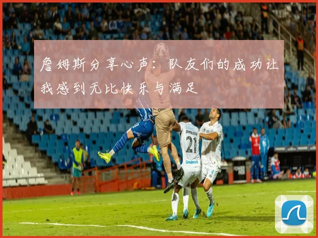 詹姆斯分享心声：队友们的成功让我感到无比快乐与满足