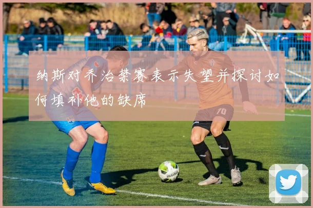 纳斯对乔治禁赛表示失望并探讨如何填补他的缺席