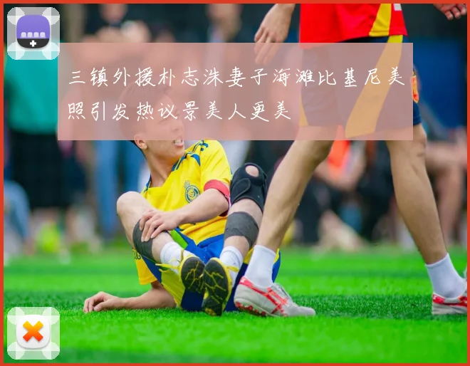 三镇外援朴志洙妻子海滩比基尼美照引发热议景美人更美