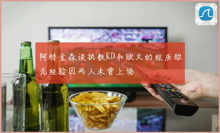 阿特金森谈执教KD和欧文的经历称无经验因两人未曾上场