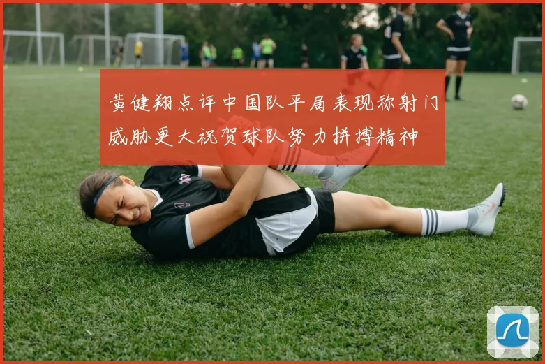 黄健翔点评中国队平局表现称射门威胁更大祝贺球队努力拼搏精神