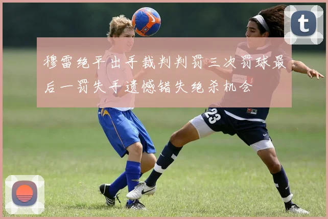 穆雷绝平出手裁判判罚三次罚球最后一罚失手遗憾错失绝杀机会