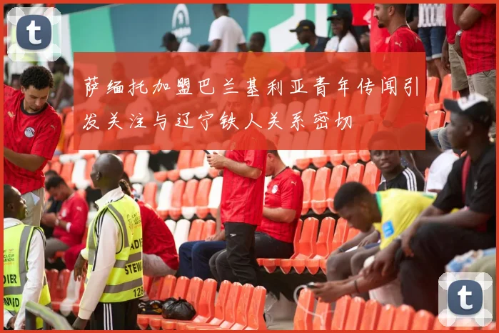 萨缅托加盟巴兰基利亚青年传闻引发关注与辽宁铁人关系密切