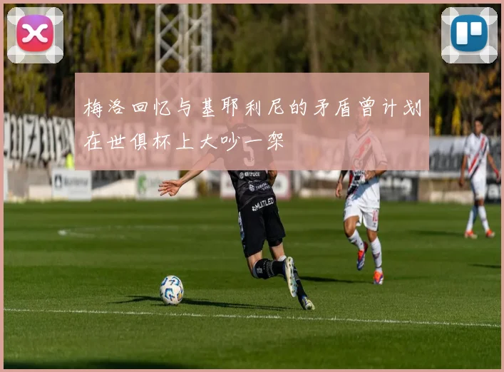 梅洛回忆与基耶利尼的矛盾曾计划在世俱杯上大吵一架