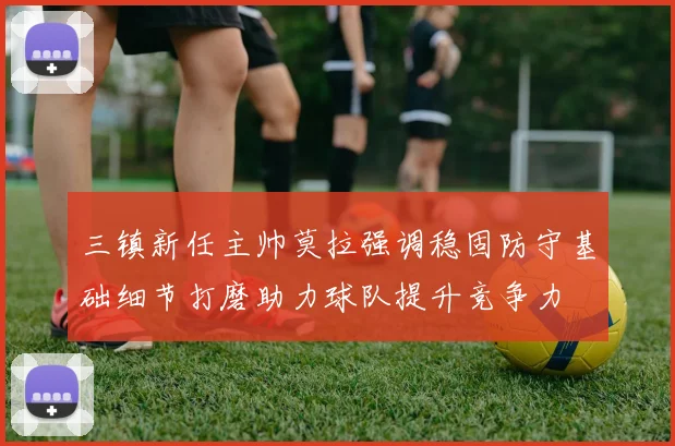 三镇新任主帅莫拉强调稳固防守基础细节打磨助力球队提升竞争力