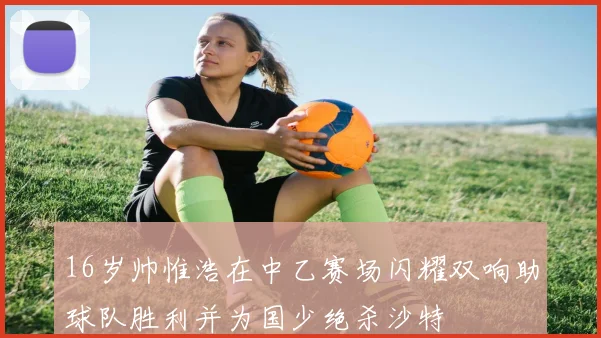 16岁帅惟浩在中乙赛场闪耀双响助球队胜利并为国少绝杀沙特