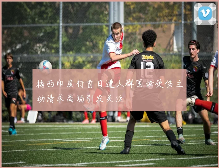 梅西印度行首日遭人群围堵受伤主动请求离场引发关注