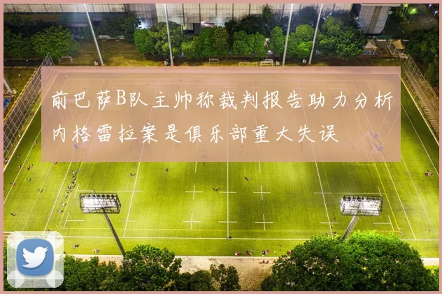 前巴萨B队主帅称裁判报告助力分析内格雷拉案是俱乐部重大失误