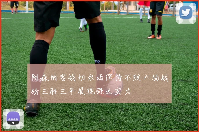 阿森纳客战切尔西保持不败六场战绩三胜三平展现强大实力