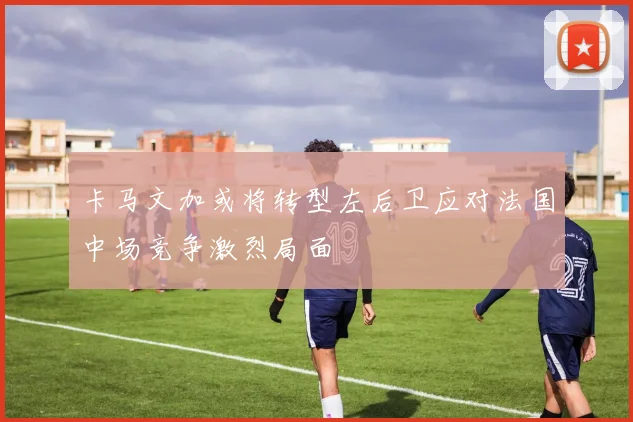 卡马文加或将转型左后卫应对法国中场竞争激烈局面