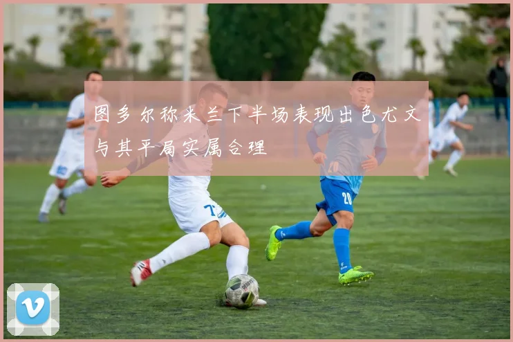 图多尔称米兰下半场表现出色尤文与其平局实属合理