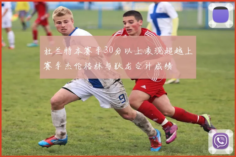 杜兰特本赛季30分以上表现超越上赛季杰伦格林与狄龙合计成绩