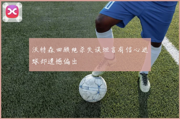 沃特森回顾绝杀失误坦言有信心进球却遗憾偏出