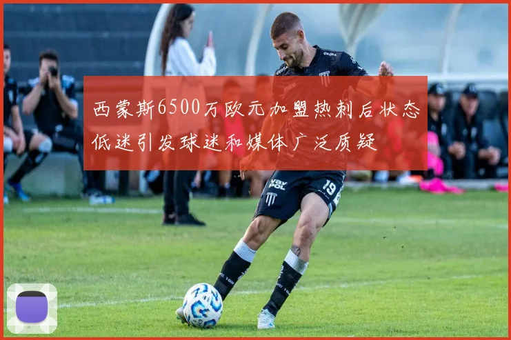 西蒙斯6500万欧元加盟热刺后状态低迷引发球迷和媒体广泛质疑