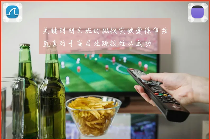 关键时刻文班的抛投突破爱德华兹直言对手高度让跳投难以成功