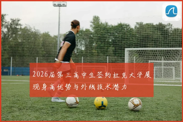 2026届第三高中生签约杜克大学展现身高优势与外线技术潜力