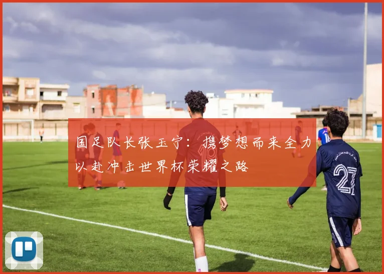国足队长张玉宁：携梦想而来全力以赴冲击世界杯荣耀之路