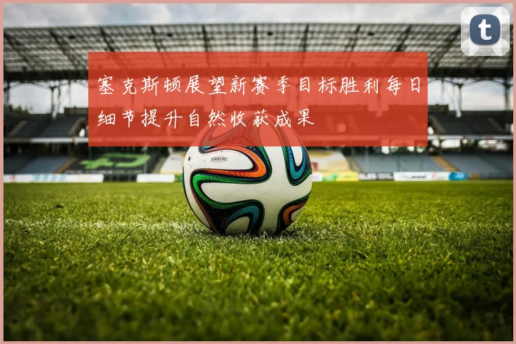 塞克斯顿展望新赛季目标胜利每日细节提升自然收获成果