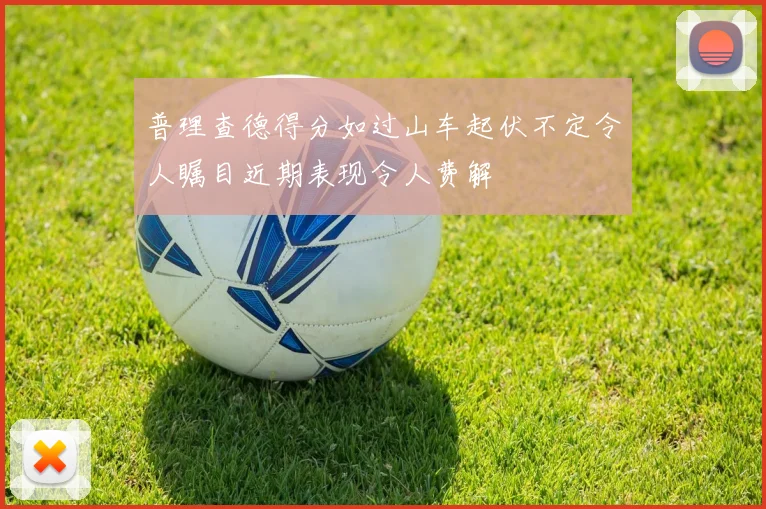 普理查德得分如过山车起伏不定令人瞩目近期表现令人费解